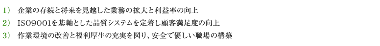 1）企業の存続と将来を見越した業務の拡大と利益率の向上／2）ISO9001を基軸とした品質システムを定着し顧客満足度の向上／3）作業環境の改善と福利厚生の充実を図り、安全で優しい職場の構築