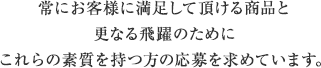 常にお客様に満足して頂ける商品と更なる飛躍のためにこれらの素質を持つ方の応募を求めています。